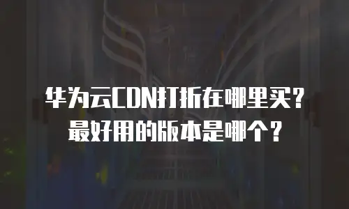 华为云CDN打折在哪里买？最好用的版本是哪个？
