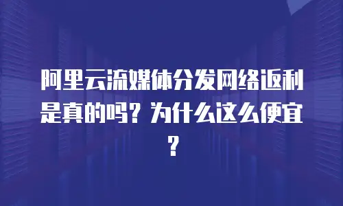 阿里云流媒体分发网络返利是真的吗？为什么这么便宜？