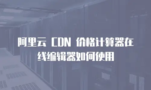 阿里云 CDN 价格计算器在线编辑器如何使用