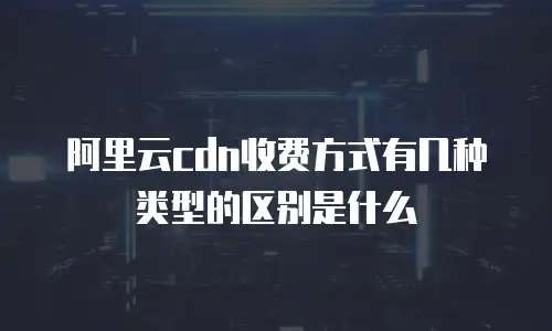 阿里云cdn收费方式有几种类型的区别是什么