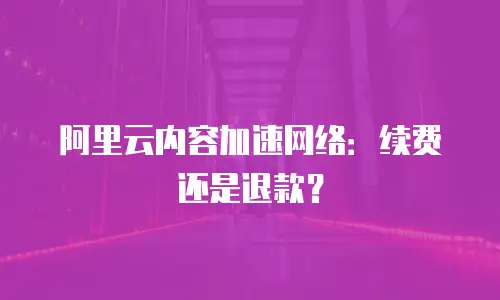 阿里云内容加速网络：续费还是退款？