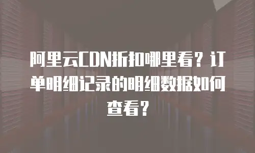 阿里云CDN折扣哪里看？订单明细记录的明细数据如何查看？