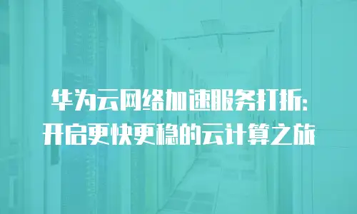 华为云网络加速服务打折：开启更快更稳的云计算之旅