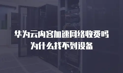 华为云内容加速网络收费吗为什么找不到设备