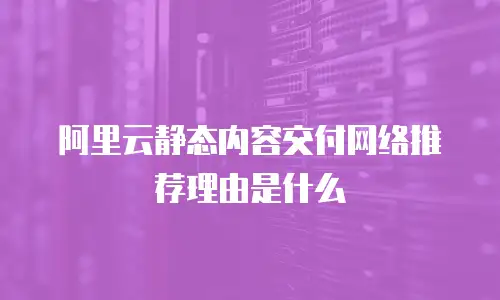 阿里云静态内容交付网络推荐理由是什么