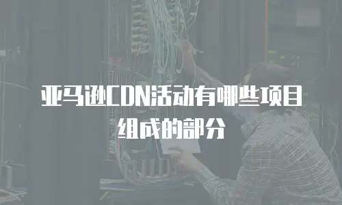 亚马逊CDN活动有哪些项目组成的部分