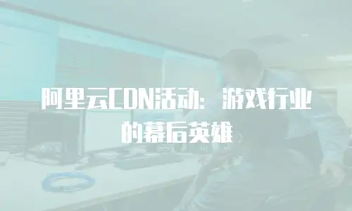 阿里云CDN活动：游戏行业的幕后英雄