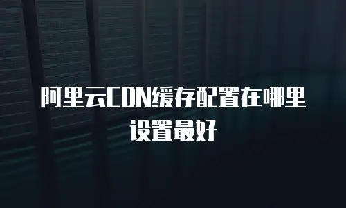 阿里云CDN缓存配置在哪里设置最好