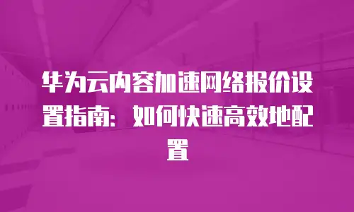 华为云内容加速网络报价设置指南：如何快速高效地配置