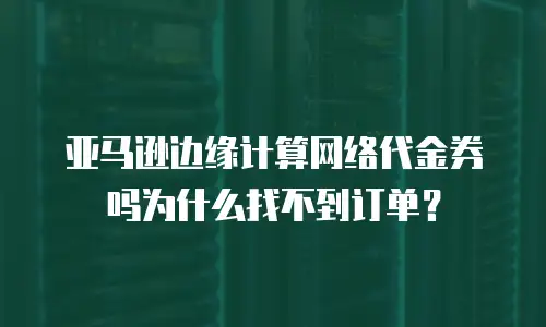 亚马逊边缘计算网络代金券吗为什么找不到订单？
