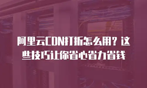 阿里云CDN打折怎么用？这些技巧让你省心省力省钱