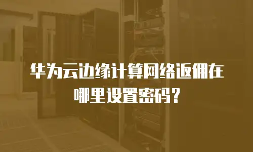 华为云边缘计算网络返佣在哪里设置密码？