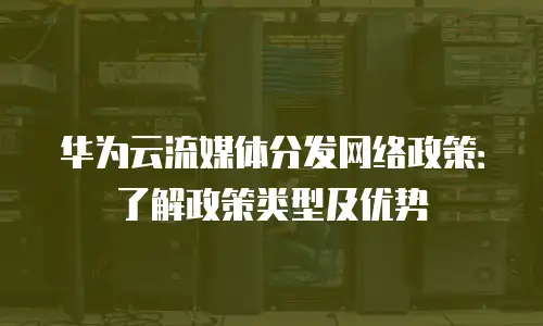 华为云流媒体分发网络政策：了解政策类型及优势