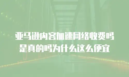 亚马逊内容加速网络收费吗是真的吗为什么这么便宜