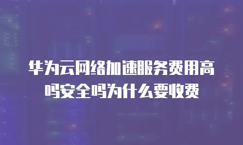 华为云网络加速服务费用高吗安全吗为什么要收费