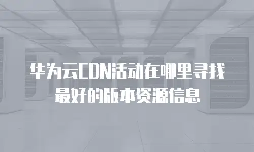 华为云CDN活动在哪里寻找最好的版本资源信息