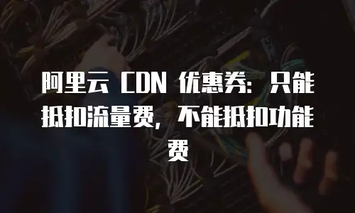 阿里云 CDN 优惠券：只能抵扣流量费，不能抵扣功能费