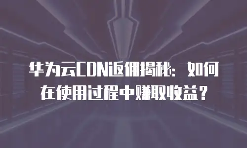 华为云CDN返佣揭秘：如何在使用过程中赚取收益？