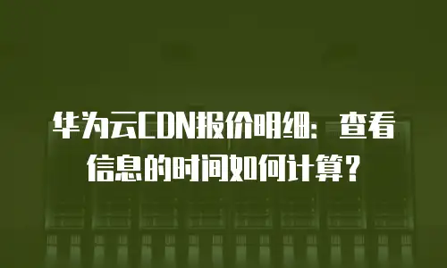 华为云CDN报价明细：查看信息的时间如何计算？