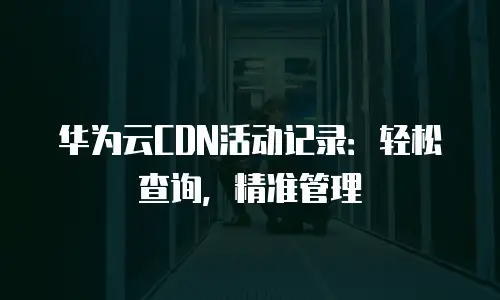 华为云CDN活动记录：轻松查询，精准管理