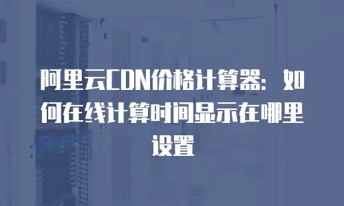 阿里云CDN价格计算器：如何在线计算时间显示在哪里设置
