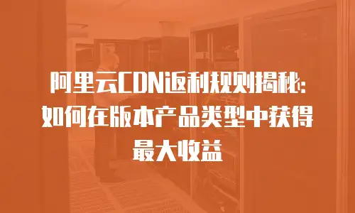 阿里云CDN返利规则揭秘：如何在版本产品类型中获得最大收益