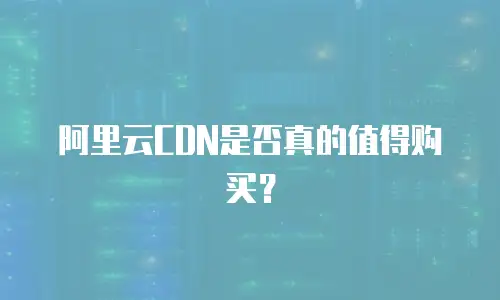 阿里云CDN是否真的值得购买？