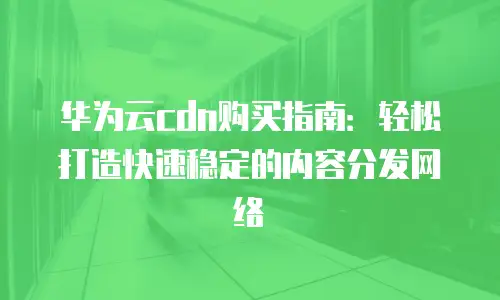 华为云cdn购买指南：轻松打造快速稳定的内容分发网络