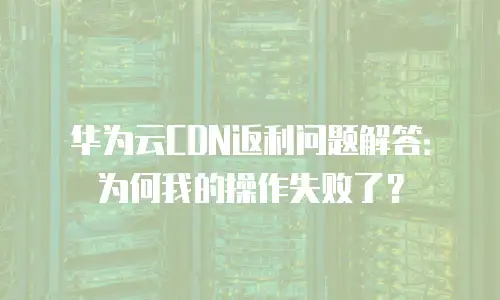 华为云CDN返利问题解答：为何我的操作失败了？