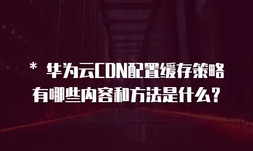   * 华为云CDN配置缓存策略有哪些内容和方法是什么？