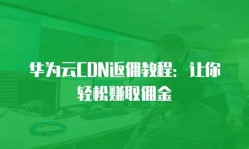 华为云CDN返佣教程：让你轻松赚取佣金