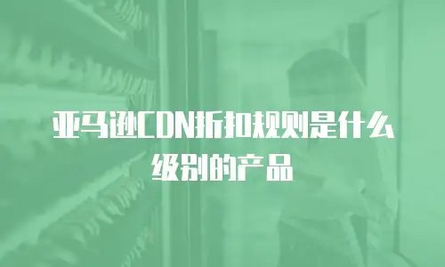 亚马逊CDN折扣规则是什么级别的产品