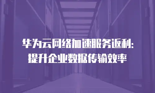 华为云网络加速服务返利：提升企业数据传输效率