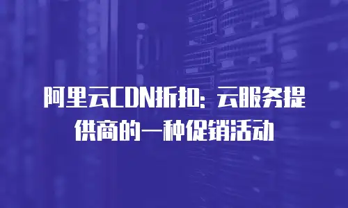 阿里云CDN折扣: 云服务提供商的一种促销活动
