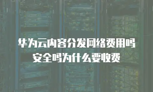 华为云内容分发网络费用吗安全吗为什么要收费
