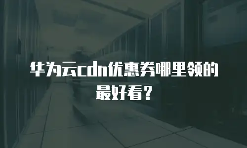 华为云cdn优惠券哪里领的最好看？