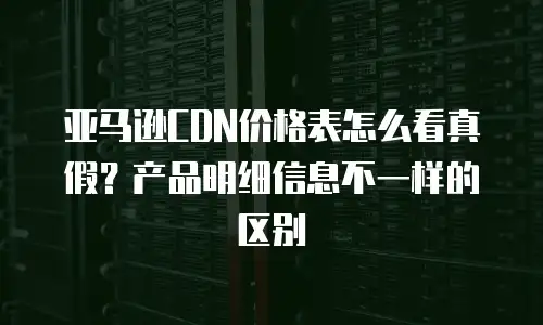 亚马逊CDN价格表怎么看真假？产品明细信息不一样的区别