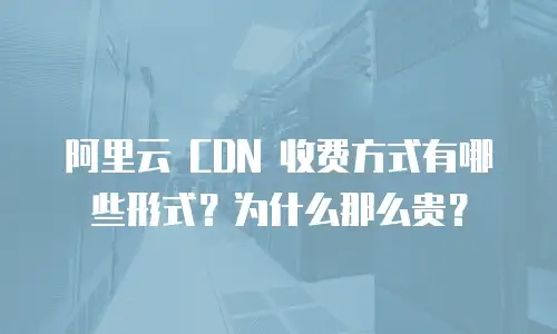 阿里云 CDN 收费方式有哪些形式？为什么那么贵？
