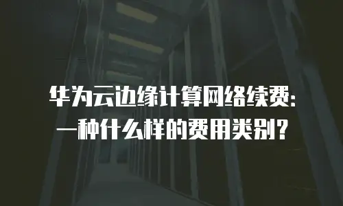 华为云边缘计算网络续费：一种什么样的费用类别？