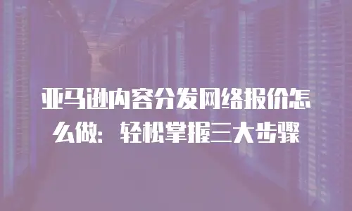 亚马逊内容分发网络报价怎么做：轻松掌握三大步骤
