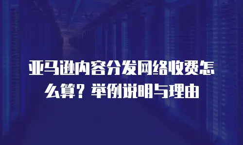 亚马逊内容分发网络收费怎么算？举例说明与理由