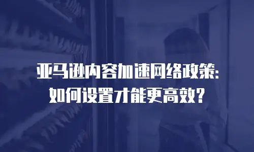 亚马逊内容加速网络政策：如何设置才能更高效？