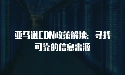 亚马逊CDN政策解读：寻找可靠的信息来源