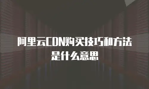 阿里云CDN购买技巧和方法是什么意思