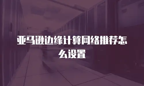 亚马逊边缘计算网络推荐怎么设置