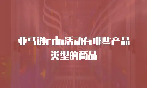 亚马逊cdn活动有哪些产品类型的商品