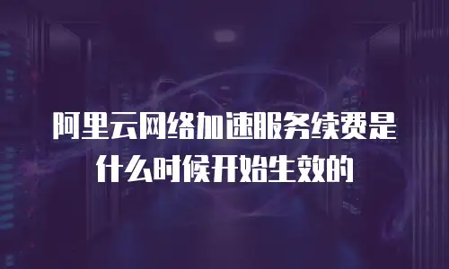 阿里云网络加速服务续费是什么时候开始生效的
