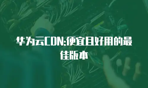 华为云CDN:便宜且好用的最佳版本