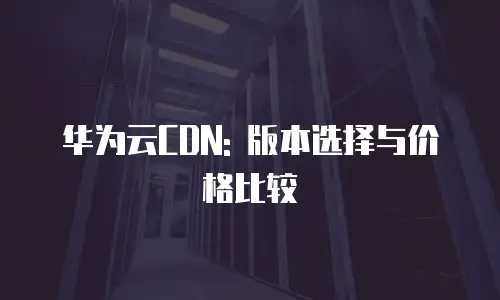 华为云CDN: 版本选择与价格比较