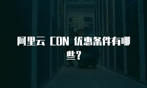 阿里云 CDN 优惠条件有哪些？